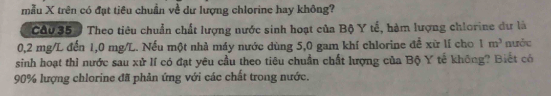 mẫu X trên có đạt tiêu chuẩn về dư lượng chlorine hay không? 
Câu 35 ) Theo tiêu chuẩn chất lượng nước sinh hoạt của Bộ Y tế, hàm lượng chlorine dư là
0,2 mg/L đến 1,0 mg/L. Nếu một nhà máy nước dùng 5,0 gam khí chlorine để xữ lí cho 1m^3 nước 
sinh hoạt thì nước sau xử lí có đạt yêu cầu theo tiêu chuẩn chất lượng của Bộ Y tế không? Biết có
90% lượng chlorine đã phản ứng với các chất trong nước.