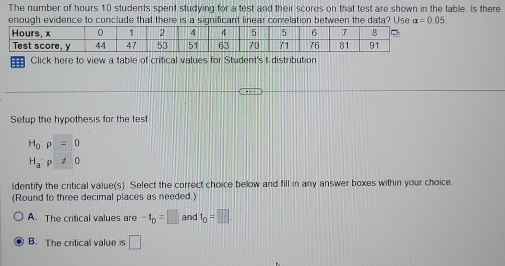 The number of hours 10 students spent studying for a test and their scores on that test are shown in the table. Is there
enough evidence to conclude that there is a significant linear correlation between the data? Use alpha =0.05
= Click here to view a table of critical values for Student's t-distribution
Setup the hypothesis for the test
H_0:rho =0
H_a:p!= 0
ldentify the critical value(s). Select the correct choice bellow and fill in any answer boxes within your choice.
(Round to three decimal places as needed)
A. The critical values are -t_D=□ and t_0=□
B. The critical value is □