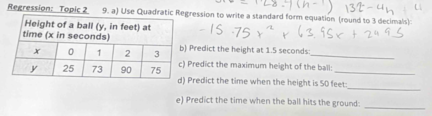 Regression: Topic 2 9. a) Use Quadratic Rression to write a standard form equation (round to 3 decimals): 
Predict the height at 1.5 seconds :_ 
Predict the maximum height of the ball:_ 
_ 
Predict the time when the height is 50 feet : 
_ 
e) Predict the time when the ball hits the ground: