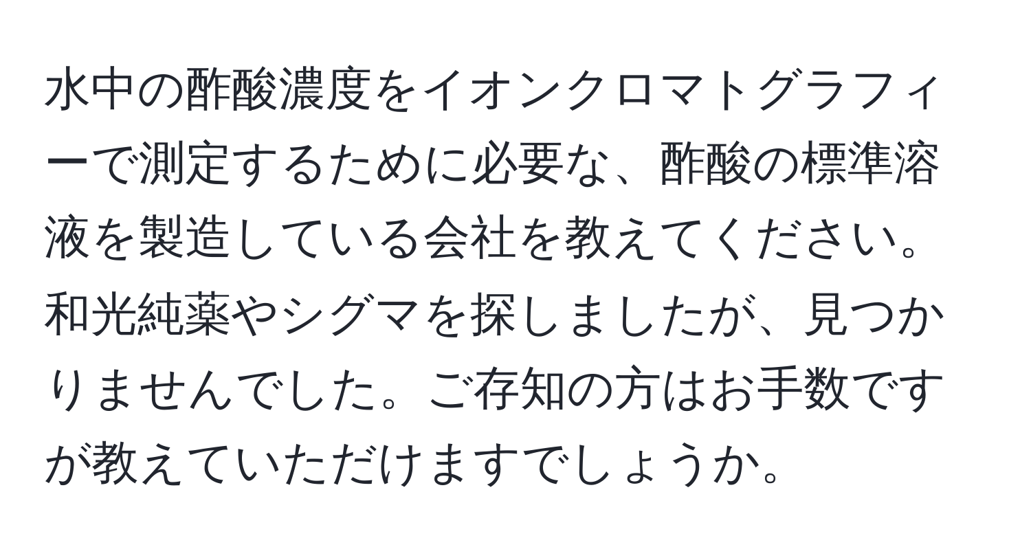 水中の酢酸濃度をイオンクロマトグラフィーで測定するために必要な、酢酸の標準溶液を製造している会社を教えてください。和光純薬やシグマを探しましたが、見つかりませんでした。ご存知の方はお手数ですが教えていただけますでしょうか。