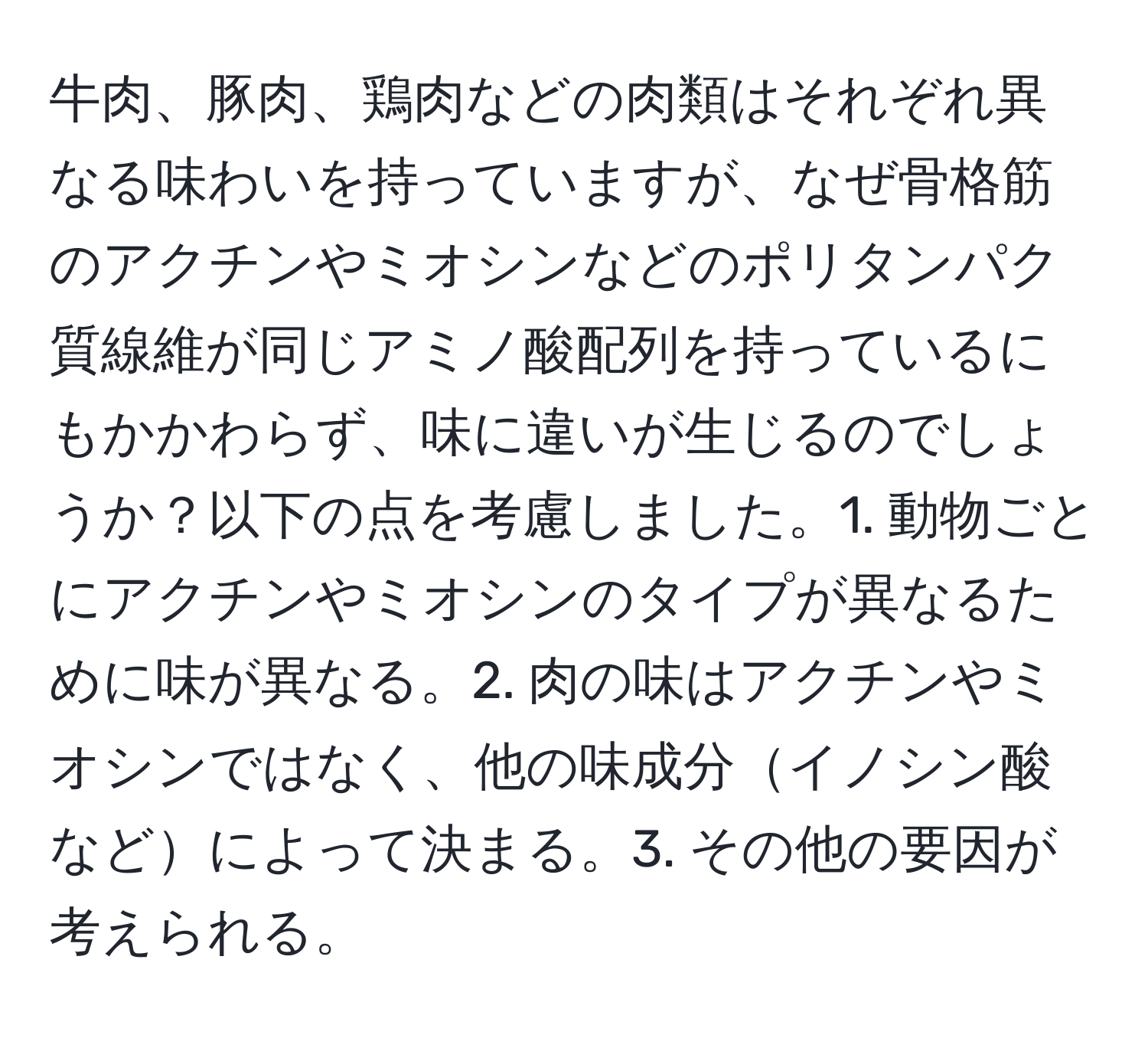 牛肉、豚肉、鶏肉などの肉類はそれぞれ異なる味わいを持っていますが、なぜ骨格筋のアクチンやミオシンなどのポリタンパク質線維が同じアミノ酸配列を持っているにもかかわらず、味に違いが生じるのでしょうか？以下の点を考慮しました。1. 動物ごとにアクチンやミオシンのタイプが異なるために味が異なる。2. 肉の味はアクチンやミオシンではなく、他の味成分イノシン酸などによって決まる。3. その他の要因が考えられる。