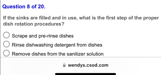 of 20.
If the sinks are filled and in use, what is the first step of the proper
dish rotation procedures?
Scrape and pre-rinse dishes
Rinse dishwashing detergent from dishes
Remove dishes from the sanitizer solution
wendys.csod.com