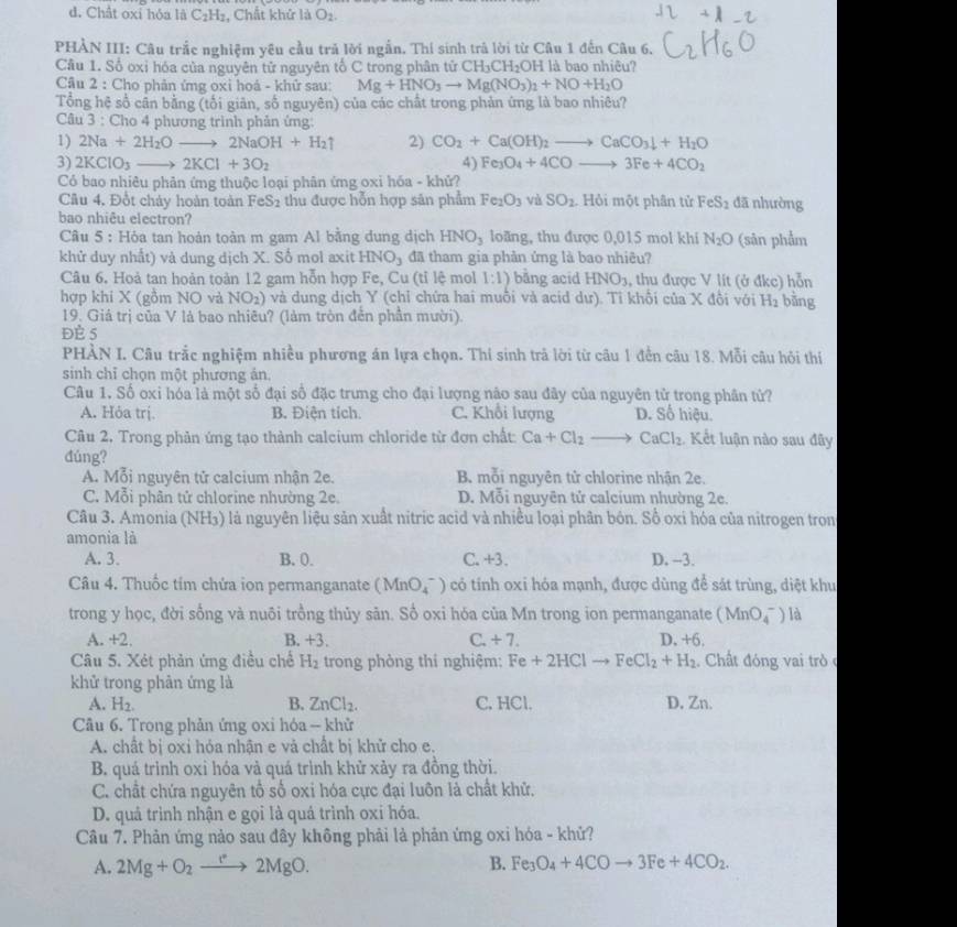 d. Chất oxỉ hóa là C_2H_2 , Chất khứ là O_2.
PHÀN III: Câu trắc nghiệm yêu cầu trã lời ngẫn. Thí sinh trả lời từ Câu 1 đến Câu 6.
Cầu 1. Số oxỉ hóa của nguyên tử nguyên tố C trong phân tử CH_3CH_2C OH là bao nhiêu?
Cầu 2 : Cho phản ứng oxỉ hoá - khử sau: Mg+HNO_3to Mg(NO_3)_1+NO+H_2O
Tổng hệ số cân bằng (tối giản, số nguyên) của các chất trong phản ứng là bao nhiêu?
Câu 3 : Cho 4 phương trình phản ứng:
1) 2Na+2H_2Oto 2NaOH+H_2uparrow 2) CO_2+Ca(OH)_2to CaCO_3downarrow +H_2O
3) 2KClO_3to 2KCl+3O_2 4) Fe_3O_4+4COto 3Fe+4CO_2
Có bao nhiêu phân ứng thuộc loại phân ứng oxi hóa - khử?
Câu 4. Đổt chảy hoàn toàn FeS₂ thu được hỗn hợp sản phẩm Fe_2O_3 và SO_2 Hỏi một phân tử FeS_2 đã nhường
bao nhiêu electron?
Câu 5 : Hỏa tan hoàn toàn m gam Al bằng dung dịch HNO_3 loãng, thu được 0,015 mol khi N_2O (sản phẩm
khử duy nhất) và dung dịch X. Số mol axit HNO_3 đã tham gia phản ứng là bao nhiêu?
Câu 6. Hoả tan hoản toản 12 gam hỗn hợp Fe, Cu (tỉ lệ mol 1:1) bằng acid HNO_3 , thu được V lit (ở đkc) hỗn
hợp khi X (gồm NO và NO 2) và dung dịch Y (chỉ chứa hai muỗi và acid dư). Tỉ khổi của X đổi với H_2 bằng
19. Giá trị của V là bao nhiêu? (làm tròn đễn phần mười).
ĐÈ 5
PHÀN I. Câu trắc nghiệm nhiều phương án lựa chọn. Thí sinh trả lời từ câu 1 đến câu 18. Mỗi câu hỏi thí
sinh chỉ chọn một phương án.
Câu 1. Số oxi hóa là một số đại số đặc trưng cho đại lượng nào sau đây của nguyên tử trong phân tử?
A. Hỏa trị. B. Điện tích. C. Khổi lượng D. Số hiệu.
Câu 2, Trong phản ứng tạo thành calcium chloride từ đơn chất Ca+Cl_2 to CaCl_2 Kết luận nào sau đây
đúng?
A. Mỗi nguyên tử calcium nhận 2e. B mỗi nguyên tử chlorine nhận 2e.
C. Mỗi phân tử chlorine nhường 2e. D. Mỗi nguyên tử calcium nhường 2e.
Câu 3. Amonia (NH3) là nguyên liệu sản xuất nitric acid và nhiều loại phân bón. Số oxi hóa của nitrogen tron
amonia là
A. 3. B. 0. C.+3. D. -3.
Câu 4. Thuốc tim chứa ion permanganate (MnO_4^(-) có tính oxi hóa mạnh, được dùng để sát trùng, diệt khu
trong y học, đời sống và nuôi trồng thủy sân. Sổ oxi hóa của Mn trong ion permanganate (MnO_4^-) là
A. +2, B. +3. C. +7. D, +6.
Câu 5. Xét phản ứng điều chế H_2) trong phòng thi nghiệm: Fe+2HClto FeCl_2+H_2 Chất đóng vai tròc
khử trong phân ứng là
A. H_2. B. ZnCl_2. C. HCl. D. Zn.
Câu 6. Trong phản ứng oxi hóa - khử
A. chất bị oxi hỏa nhận e và chất bị khử cho e.
B. quá trình oxi hóa và quá trình khử xảy ra đồng thời.
C. chất chứa nguyên tổ số oxi hóa cực đại luôn là chất khữ.
D. quả trình nhận e gọi là quá trình oxi hóa.
Câu 7. Phản ứng nảo sau đây không phải là phản ứng oxi hóa - khử?
A. 2Mg+O_2to 2MgO. B. Fe_3O_4+4COto 3Fe+4CO_2.