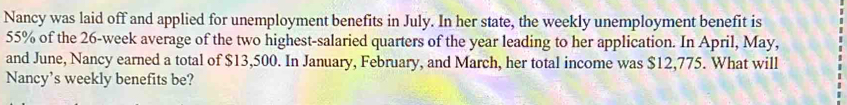 Nancy was laid off and applied for unemployment benefits in July. In her state, the weekly unemployment benefit is
55% of the 26-week average of the two highest-salaried quarters of the year leading to her application. In April, May, 
and June, Nancy earned a total of $13,500. In January, February, and March, her total income was $12,775. What will 
Nancy's weekly benefits be?