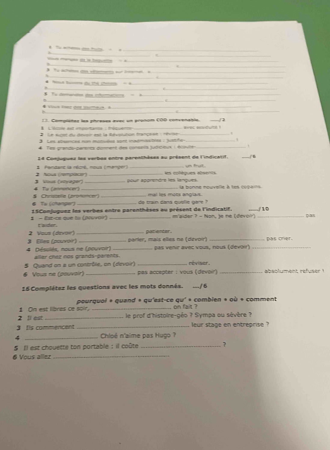 Müeme d te te     
_
M i  le Se         
3 To achètes den wémenty sur ismet a_
__
Ms Ba do thé cé de d_
_
_
a eaee as ioaoe_
_
_
é Vous ésez des mumeun à_
_
13. Complétez les phrases avec un pronom COD convenable. 2
lléale astt unpe  eme : fméiee _ evec essidulté  
2   Le suret du devair est le Révplunion française : révise q
3 Les absences non motuées sont inadimissiales : justifie_
4 Tes grands-parents domment des consells judicieux : écoute _,
14 Conjuguez les verbes entre parenthèses au présent de l'indicatif. _5
1 Perdant la récré, mous ((manger) _un finclt.
2. Nous (remplacer) _es colègues absents
3 Vous (voyager)_ pour apprendre les langues.
4 Tu (annancer) _ la bonne nouvelle à tes copains.
5 Christellle (promancer) _mail les mots anglaus.
6 Tw (citenger)_ de train dans quellle gare ?
15Comjuguez les verbes entre parenthèses au présent de l'indicatif. _/10
1 - Est-ce que tu (pœuvair) _m'aider ? - Non, je ne (devoir)_
pas
It 'ander .
2 Vous (devair) _paltienter
3 Elles (pouvair) _parler, maïs elles ne (devoir) _pas crier.
4 Désolês, nous ne (pouvair) _pas venir avec vous, nous (devoir)_
aller chez nos grands-parents.
5 Quand on a un contrôle, on (devoir)_
réviser.
6 Vous ne (pouvair) _ pas accepter : vous (devoir) _absolument refuser !
16 Complétez les questions avec les mots donnés. .../6
pourquoi * quand * qu'est-ce qu' • combien * où « comment
1 On est libres ce sair _on fait ?
2 Il est _le prof d'histoire-géo ? Sympa ou sévère ?
3 Its commencent _leur stage en entreprise ?
_4
Chloé n'aime pas Hugo ?
5 Il est chouette ton portable : il coûte _?
6 Vous allez_