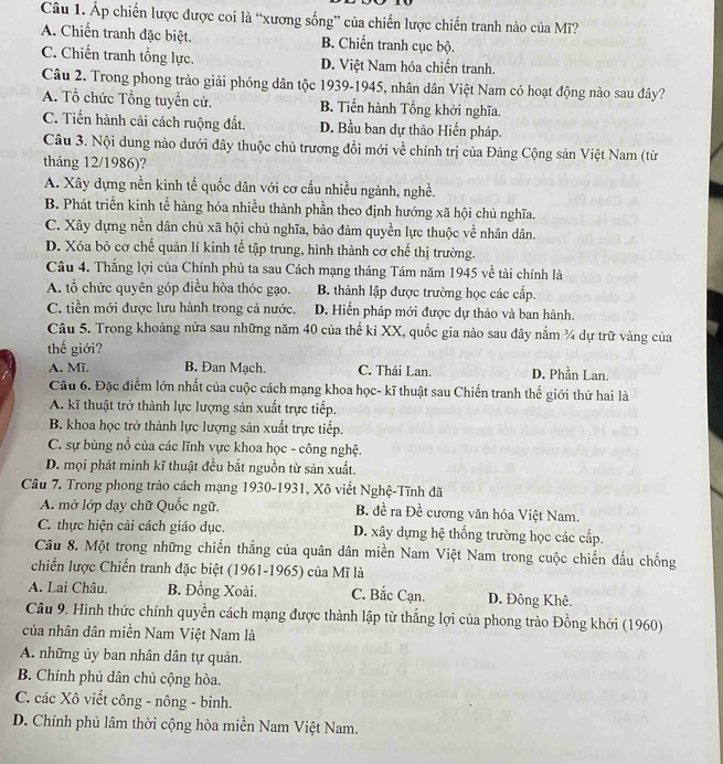 Áp chiến lược được coi là “xương sống” của chiến lược chiến tranh nào của Mĩ?
A. Chiến tranh đặc biệt. B. Chiến tranh cục bộ.
C. Chiến tranh tổng lực. D. Việt Nam hóa chiến tranh.
Câu 2. Trong phong trào giải phóng dân tộc 1939-1945, nhân dân Việt Nam có hoạt động nào sau đây?
A. Tổ chức Tổng tuyển cử. B. Tiến hành Tổng khởi nghĩa.
C. Tiến hành cải cách ruộng đất. D. Bầu ban dự thảo Hiến pháp.
Câu 3. Nội dung nào dưới đây thuộc chủ trương đổi mới về chính trị của Đảng Cộng sản Việt Nam (từ
tháng 12/1986)?
A. Xây dựng nền kinh tế quốc dân với cơ cấu nhiều ngành, nghề.
B. Phát triển kinh tế hàng hóa nhiều thành phần theo định hướng xã hội chủ nghĩa.
C. Xây dựng nền dân chủ xã hội chủ nghĩa, bảo đảm quyền lực thuộc về nhân dân.
D. Xóa bỏ cơ chế quản lí kinh tế tập trung, hình thành cơ chế thị trường.
Câu 4. Thắng lợi của Chính phủ ta sau Cách mạng tháng Tám năm 1945 về tài chính là
A. tổ chức quyên góp điều hòa thóc gạo. B. thành lập được trường học các cấp.
C. tiền mới được lưu hành trong cả nước. D. Hiển pháp mới được dự thảo và ban hành.
Câu 5. Trong khoảng nửa sau những năm 40 của thế ki XX, quốc gia nào sau đây nắm ¾ dự trữ vàng của
thế giới?
A. Mī. B. Đan Mạch. C. Thái Lan. D. Phần Lan.
Câu 6. Đặc điểm lớn nhất của cuộc cách mạng khoa học- kĩ thuật sau Chiến tranh thế giới thứ hai là
A. kĩ thuật trở thành lực lượng sản xuất trực tiếp.
B. khoa học trở thành lực lượng sản xuất trực tiếp.
C. sự bùng nổ của các lĩnh vực khoa học - công nghệ.
D. mọi phát minh kĩ thuật đều bắt nguồn từ sản xuất.
Câu 7. Trong phong trào cách mạng 1930-1931, Xô viết Nghệ-Tĩnh đã
A. mở lớp dạy chữ Quốc ngữ. B. đề ra Đề cương văn hóa Việt Nam.
C. thực hiện cải cách giáo dục. D. xây dựng hệ thống trường học các cấp.
Câu 8. Một trong những chiến thắng của quân dân miền Nam Việt Nam trong cuộc chiến đấu chống
chiến lược Chiến tranh đặc biệt (1961-1965) của Mĩ là
A. Lai Châu. B. Đồng Xoài. C. Bắc Cạn. D. Đông Khê.
Câu 9. Hình thức chính quyền cách mạng được thành lập từ thắng lợi của phong trào Đồng khởi (1960)
của nhân dân miền Nam Việt Nam là
A. những ủy ban nhân dân tự quản.
B. Chính phủ dân chủ cộng hòa.
C. các Xô viết công - nông - binh.
D. Chính phủ lâm thời cộng hòa miền Nam Việt Nam.