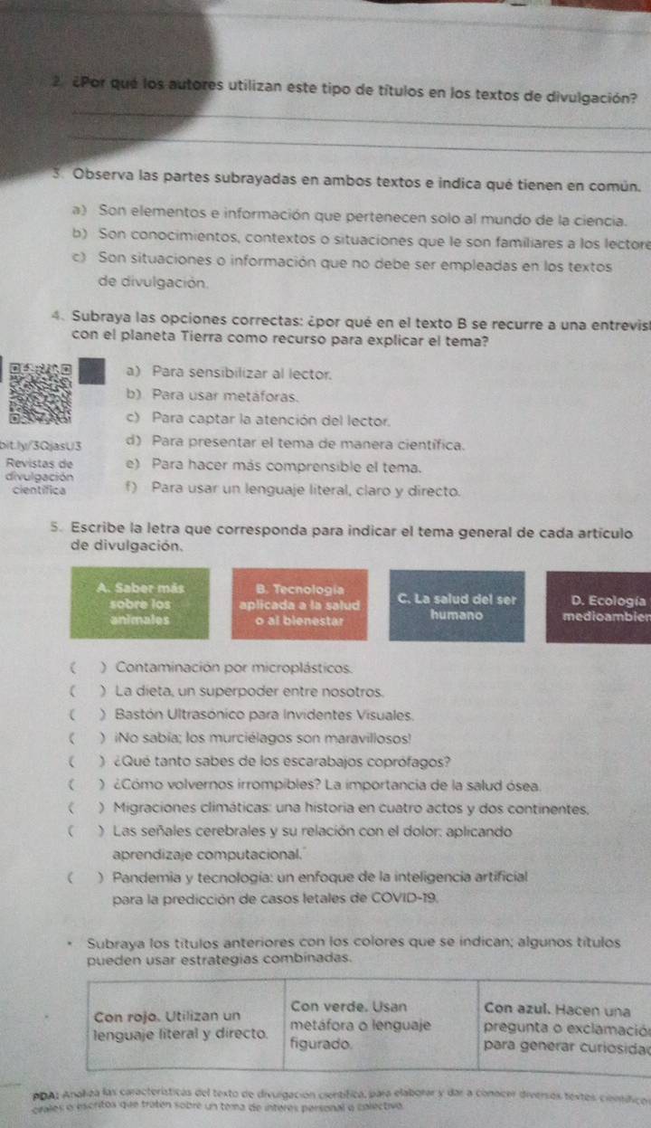 2 ¿Por qué los autores utilizan este tipo de títulos en los textos de divulgación?
_
3. Observa las partes subrayadas en ambos textos e indica qué tienen en común.
a) Son elementos e información que pertenecen solo al mundo de la ciencia.
b) Son conocimientos, contextos o situaciones que le son familiares a los lectore
c) Son situaciones o información que no debe ser empleadas en los textos
de divulgación.
4. Subraya las opciones correctas: ¿por qué en el texto B se recurre a una entrevis
con el planeta Tierra como recurso para explicar el tema?
a) Para sensibilizar al lector
b) Para usar metáforas.
c) Para captar la atención del lector.
bit.ly/3QjasU3 d) Para presentar el tema de manera científica.
Revistas de e) Para hacer más comprensible el tema.
divulgación f) Para usar un lenguaje literal, claro y directo.
científica
5. Escribe la letra que corresponda para indicar el tema general de cada artículo
de divulgación.
A. Saber más B. Tecnología C. La salud del ser D. Ecología
sobre los aplicada a la salud
animales o al blenestar humano medioambier
( ) Contaminación por microplásticos.
( ) La dieta, un superpoder entre nosotros.
( ) Bastón Ultrasónico para Invidentes Visuales
 ) iNo sabía; los murciélagos son maravillosos!
 )  ¿Qué tanto sabes de los escarabajos coprófagos?
 ) ¿Cómo volvernos irrompibles? La importancia de la salud ósea.
 ) Migraciones climáticas: una historia en cuatro actos y dos continentes,
 ) Las señales cerebrales y su relación con el dolor: aplicando
aprendizaje computacional.
 ) Pandemia y tecnología: un enfoque de la inteligencia artificial
para la predicción de casos letales de COVID-19.
Subraya los títulos anteriores con los colores que se indican; algunos títulos
pueden usar estrategias combinadas.
n
PDA: Anahea las características del texto de divurgación científica, para elaborar y dar a conscer diversos textes científicos
ciales o escritos que tratén sobre un toma de interes personal o colectivo