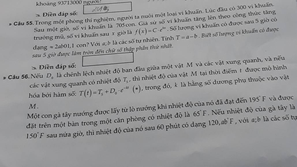 khoảng 93713000 người 
Câu 55.Trong một phòng thí nghiệm, người ta nuôi một loại vi khuẩn. Lúc đầu có 300 vi khuẩn. * Điền đáp số: 
Sau một giờ, số vi khuẩn là 705con. Giả sử số vi khuẩn tăng lên theo công thức tăng 
trưởng mũ, số vi khuẩn sau x giờ là f(x)=C· e^(kx). Số lượng vi khuẩn có được sau 5 giờ có 
dạng approx 2ab01, 1 con ? Với a; b là các số tự nhiên. Tính T=a-b. Biết số lượng vi khuẩn có được 
sau 5 giờ được làm tròn đến chữ số thập phân thứ nhất. 
Điền đáp số: 
» Câu 56. Nếu D_0 là chênh lệch nhiệt độ ban đầu giữa một vật M và các vật xung quanh, và nếu 
các vật xung quanh có nhiệt độ T_s , thì nhiệt độ của vật Mỹtại thời điểm t được mô hình 
hóa bởi hàm số: T(t)=T_s+D_0· e^(-kt)(*) , trong đó, k là hằng số dương phụ thuộc vào vật 
M. 
Một con gà tây nướng được lấy từ lò nướng khi nhiệt độ của nó đã đạt đến 195°F và được 
đặt trên một bàn trong một căn phòng có nhiệt độ là 65°F. Nếu nhiệt độ của gà tây là
150°F sau nửa giờ, thì nhiệt độ của nó sau 60 phút có dạng 120, abF , với a; b là các số tự