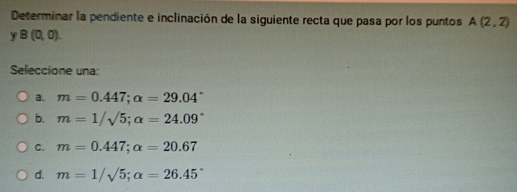 Determinar la pendiente e inclinación de la siguiente recta que pasa por los puntos A(2,2)
y B(0,0). 
Seleccione una:
a. m=0.447; alpha =29.04°
b. m=1/sqrt(5); alpha =24.09°
C. m=0.447; alpha =20.67
d. m=1/sqrt(5); alpha =26.45°