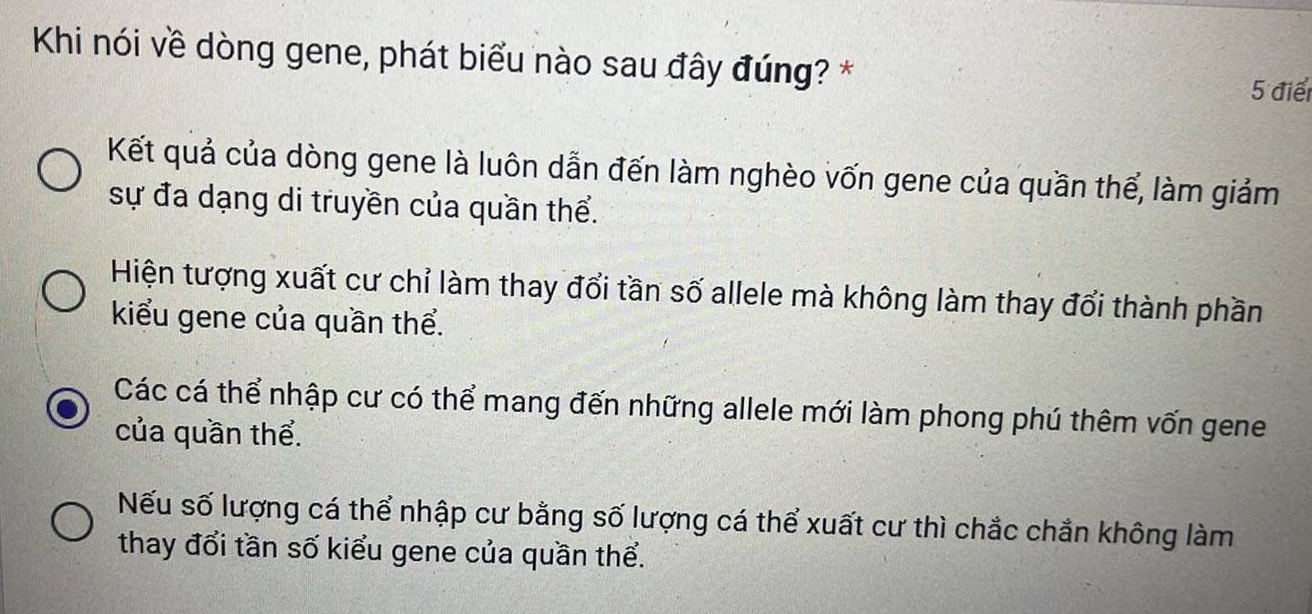 Khi nói về dòng gene, phát biểu nào sau đây đúng? *
5 điể
Kết quả của dòng gene là luôn dẫn đến làm nghèo vốn gene của quần thể, làm giảm
sự đa dạng di truyền của quần thể.
Hiện tượng xuất cư chỉ làm thay đổi tần số allele mà không làm thay đổi thành phần
kiểu gene của quần thể.
Các cá thể nhập cư có thể mang đến những allele mới làm phong phú thêm vốn gene
của quần thể.
Nếu số lượng cá thể nhập cư bằng số lượng cá thể xuất cư thì chắc chắn không làm
thay đổi tần số kiểu gene của quần thể.