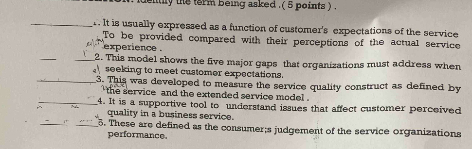 idently the term being asked .( 5 points ) . 
_r. It is usually expressed as a function of customer's expectations of the service 
To be provided compared with their perceptions of the actual service 
experience . 
_ 
_2. This model shows the five major gaps that organizations must address when 
seeking to meet customer expectations. 
_3. This was developed to measure the service quality construct as defined by 
the service and the extended service model . 
_4. It is a supportive tool to understand issues that affect customer perceived 
_ 
quality in a business service. 
_5. These are defined as the consumer;s judgement of the service organizations 
performance.