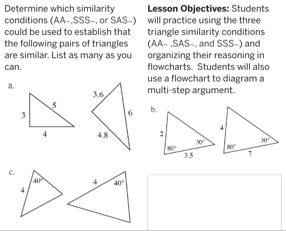 Determine which similarity Lesson Objectives: Students
conditions (AA~,SSS~, or SAS~) will practice using the three
could be used to establish that triangle similarity conditions
the following pairs of triangles (AA~ ,SAS~, and SSS~) and
are similar. List as many as you organizing their reasoning in
can. flowcharts. Students will also
use a flowchart to diagram a
a.
multi-step argument.
b.
c.