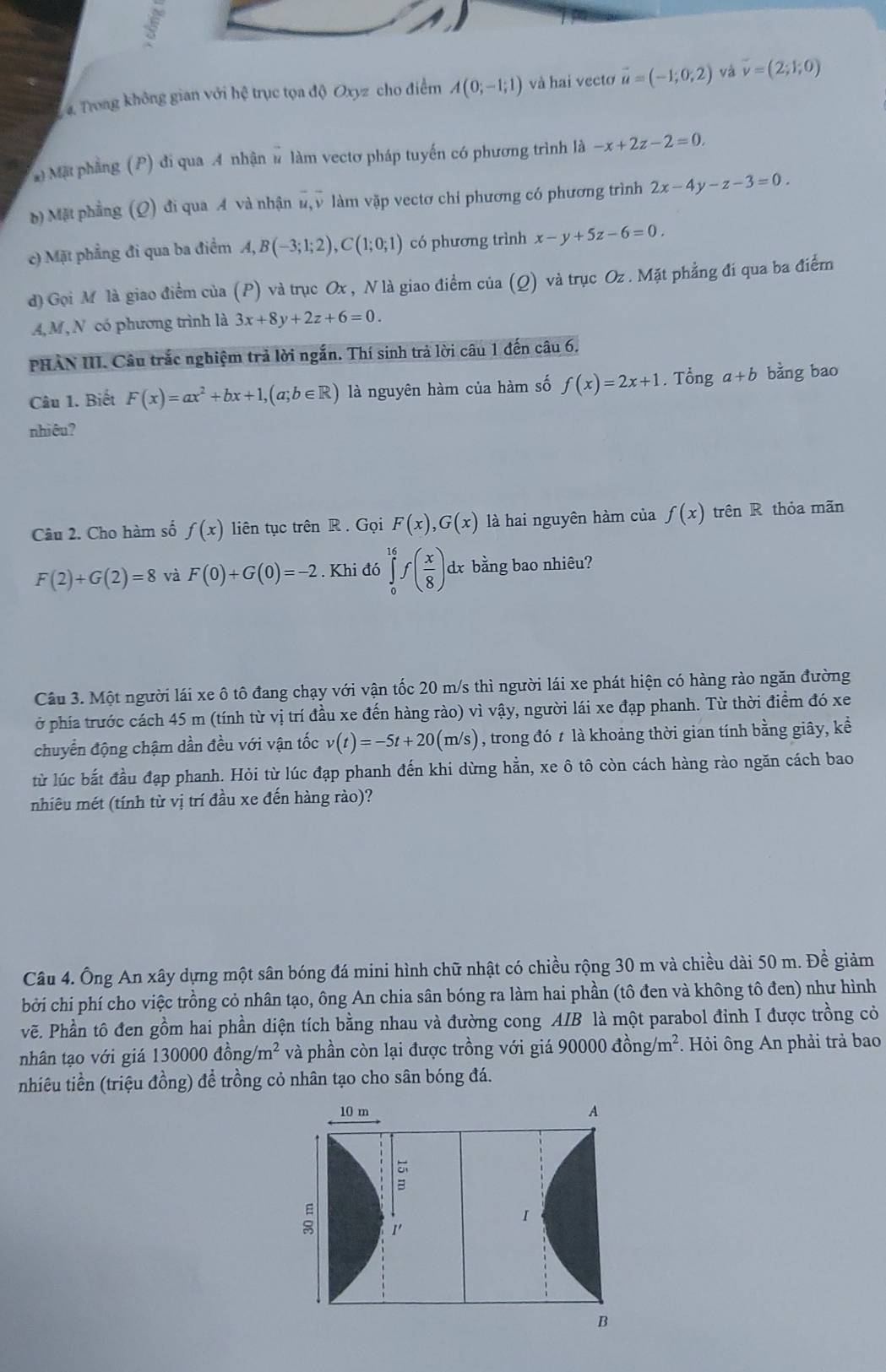 Trong không gian với hệ trục tọa độ Oxyz cho điểm A(0;-1;1) và hai vectơ vector u=(-1;0;2) và vector v=(2;1;0)
Mặt phầng (P) đi qua 4 nhận # làm vectơ pháp tuyến có phương trình là -x+2z-2=0.
b) Mặt phẳng (Q) đi qua A và nhận n, v làm vặp vectơ chí phương có phương trình 2x-4y-z-3=0.
c) Mặt phẳng đi qua ba điểm A,B(-3;1;2),C(1;0;1) có phương trình x-y+5z-6=0.
d) Gọi M là giao điểm của (P) và trục Ox , N là giao điểm của (Q) và trục Oz . Mặt phẳng đí qua ba điểm
A,M, N có phương trình là 3x+8y+2z+6=0.
PHẢN III. Câu trắc nghiệm trả lời ngắn. Thí sinh trả lời câu 1 đến câu 6.
Câu 1. Biết F(x)=ax^2+bx+1,(a;b∈ R) là nguyên hàm của hàm số f(x)=2x+1. Tổng a+b bằng bao
nhiêu?
Câu 2. Cho hàm số f(x) liên tục trên R . Gọi F(x),G(x) là hai nguyên hàm của f(x)trhat enR thỏa mãn
F(2)+G(2)=8 và F(0)+G(0)=-2. Khi đó ∈tlimits _0^((16)f(frac x)8) dx bằng bao nhiêu?
Câu 3. Một người lái xe ô tô đang chạy với vận tốc 20 m/s thì người lái xe phát hiện có hàng rào ngăn đường
ở phía trước cách 45 m (tính từ vị trí đầu xe đến hàng rào) vì vậy, người lái xe đạp phanh. Từ thời điểm đó xe
chuyển động chậm dần đều với vận tốc v(t)=-5t+20(m/s) , trong đó t là khoảng thời gian tính bằng giây, kể
từ lúc bắt đầu đạp phanh. Hỏi từ lúc đạp phanh đến khi dừng hằn, xe ô tô còn cách hàng rào ngăn cách bao
nhiêu mét (tính từ vị trí đầu xe đến hàng rào)?
Câu 4. Ông An xây dựng một sân bóng đá mini hình chữ nhật có chiều rộng 30 m và chiều dài 50 m. Đề giảm
bởi chi phí cho việc trồng cỏ nhân tạo, ông An chia sân bóng ra làm hai phần (tô đen và không tô đen) như hình
vẽ. Phần tô đen gồm hai phần diện tích bằng nhau và đường cong AIB là một parabol đỉnh I được trồng cỏ
nhân tạo với giá 1 130000dhat ong/m^2 và phần còn lại được trồng với giá 90000dhat ong/m^2 *  Hỏi ông An phải trả bao
nhiêu tiền (triệu đồng) để trồng cỏ nhân tạo cho sân bóng đá.
10 m A
ξ 1'
I
B