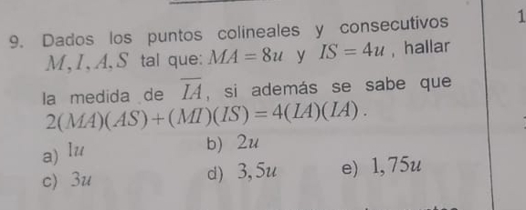 Dados los puntos colineales y consecutivos 1
M, I, A, S tal que: MA=8u y IS=4u , hallar
la medida de overline IA , si además se sabe que
2(MA)(AS)+(MI)(IS)=4(IA)(IA).
a) lu b) 2u
c) 3u d) 3, 5u e) 1, 75u