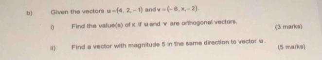 Given the vectors u=(4,2,-1) and v=(-6,x,-2). 
i) Find the value(s) of x if uand v are orthogonal vectors. 
(3 marks) 
ii) Find a vector with magnitude 5 in the same direction to vector u. (5 marks)