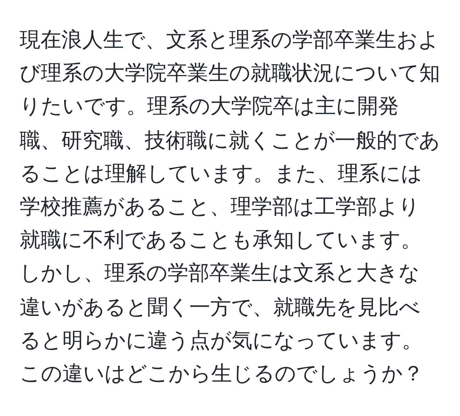 現在浪人生で、文系と理系の学部卒業生および理系の大学院卒業生の就職状況について知りたいです。理系の大学院卒は主に開発職、研究職、技術職に就くことが一般的であることは理解しています。また、理系には学校推薦があること、理学部は工学部より就職に不利であることも承知しています。しかし、理系の学部卒業生は文系と大きな違いがあると聞く一方で、就職先を見比べると明らかに違う点が気になっています。この違いはどこから生じるのでしょうか？