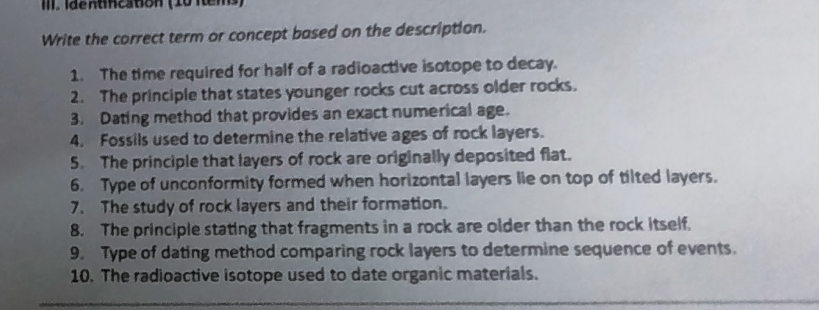 III, Identincatión (10 Itens) 
Write the correct term or concept based on the description. 
1. The time required for half of a radioactive isotope to decay. 
2. The principle that states younger rocks cut across older rocks. 
3. Dating method that provides an exact numerical age. 
4. Fossils used to determine the relative ages of rock layers. 
5. The principle that layers of rock are originally deposited flat. 
6. Type of unconformity formed when horizontal layers lie on top of tilted layers. 
7. The study of rock layers and their formation. 
8. The principle stating that fragments in a rock are older than the rock itself. 
9. Type of dating method comparing rock layers to determine sequence of events. 
10. The radioactive isotope used to date organic materials.