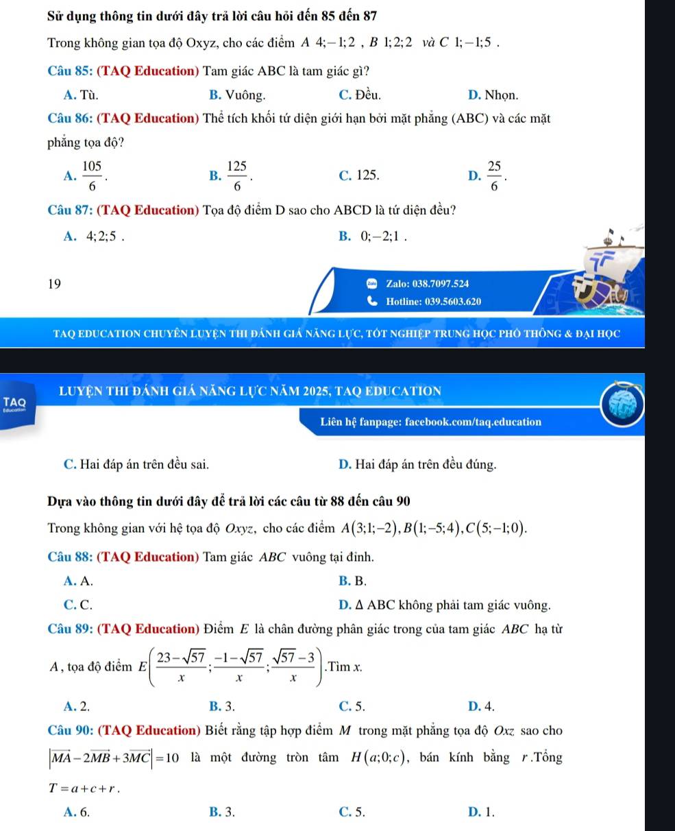 Sử dụng thông tin dưới đây trã lời câu hồi đến 85 đến 87
Trong không gian tọa độ Oxyz, cho các điểm A 4;− 1;2 , B 1;2;2 và C 1;−1;5 .
Câu 85: (TAQ Education) Tam giác ABC là tam giác gì?
A. Tù. B. Vuông. C. Đều. D. Nhọn.
Câu 86: (TAQ Education) Thể tích khối tứ diện giới hạn bởi mặt phẳng (ABC) và các mặt
phẳng tọa độ?
A.  105/6 .  125/6 . C. 125. D.  25/6 .
B.
Câu 87: (TAQ Education) Tọa độ điểm D sao cho ABCD là tứ diện đều?
A. 4:2:5 B. 0;-2;1 .
19 Zalo: 038.7097.524
Hotline: 039.5603.620
TAQ EDUCATION ChUyêN LUYệN thI đánh giá năng lực, tôt nghiệp trung học phỏ thông & đại học
luyện thi đánh giá năng lực năm 2025, taq eDucation
TAQ
Liên hệ fanpage: facebook.com/taq.education
C. Hai đáp án trên đều sai. D. Hai đáp án trên đều đúng.
Dựa vào thông tin dưới đây để trả lời các câu từ 88 đến câu 90
Trong không gian với hệ tọa độ Oxyz, cho các điểm A(3;1;-2),B(1;-5;4),C(5;-1;0).
Câu 88: (TAQ Education) Tam giác ABC vuông tại đinh.
A. A. B. B.
C. C. D. △ ABC không phải tam giác vuông.
Câu 89: (TAQ Education) Điểm E là chân đường phân giác trong của tam giác ABC hạ từ
A , tọa độ điểm E( (23-sqrt(57))/x ; (-1-sqrt(57))/x ; (sqrt(57)-3)/x ).Tìm x.
A. 2. B. 3. C. 5. D. 4.
Câu 90: (TAQ Education) Biết rằng tập hợp điểm Mỹtrong mặt phẳng tọa độ Oxz sao cho
|vector MA-2vector MB+3vector MC|=10 là một đường tròn tâm H(a;0;c) , bán kính bằng r.Tổng
T=a+c+r.
A. 6. B. 3. C. 5. D. 1.