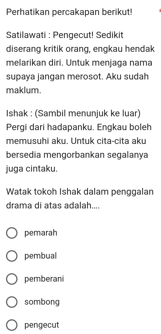 Perhatikan percakapan berikut!
Satilawati : Pengecut! Sedikit
diserang kritik orang, engkau hendak
melarikan diri. Untuk menjaga nama
supaya jangan merosot. Aku sudah
maklum.
Ishak : (Sambil menunjuk ke luar)
Pergi dari hadapanku. Engkau boleh
memusuhi aku. Untuk cita-cita aku
bersedia mengorbankan segalanya
juga cintaku.
Watak tokoh Ishak dalam penggalan
drama di atas adalah....
pemarah
pembual
pemberani
sombong
pengecut