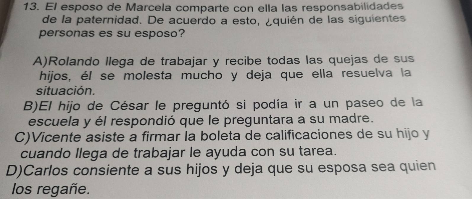 El esposo de Marcela comparte con ella las responsabilidades
de la paternidad. De acuerdo a esto, ¿quién de las siguientes
personas es su esposo?
A)Rolando llega de trabajar y recibe todas las quejas de sus
hijos, él se molesta mucho y deja que ella resuelva la
situación.
B)El hijo de César le preguntó si podía ir a un paseo de la
escuela y él respondió que le preguntara a su madre.
C)Vicente asiste a firmar la boleta de calificaciones de su hijo y
cuando llega de trabajar le ayuda con su tarea.
D)Carlos consiente a sus hijos y deja que su esposa sea quien
los regañe.