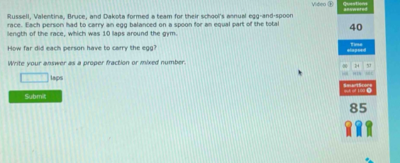 Video Œ Questions 
Russell, Valentina, Bruce, and Dakota formed a team for their school's annual egg-and-spoon answered 
race. Each person had to carry an egg balanced on a spoon for an equal part of the total 40
length of the race, which was 10 laps around the gym. 
How far did each person have to carry the egg? elapsed Time 
Write your answer as a proper fraction or mixed number. 
∞ 24 57
17
□ laps s8 c 
SnartScore 
Submit out of 100 T
85