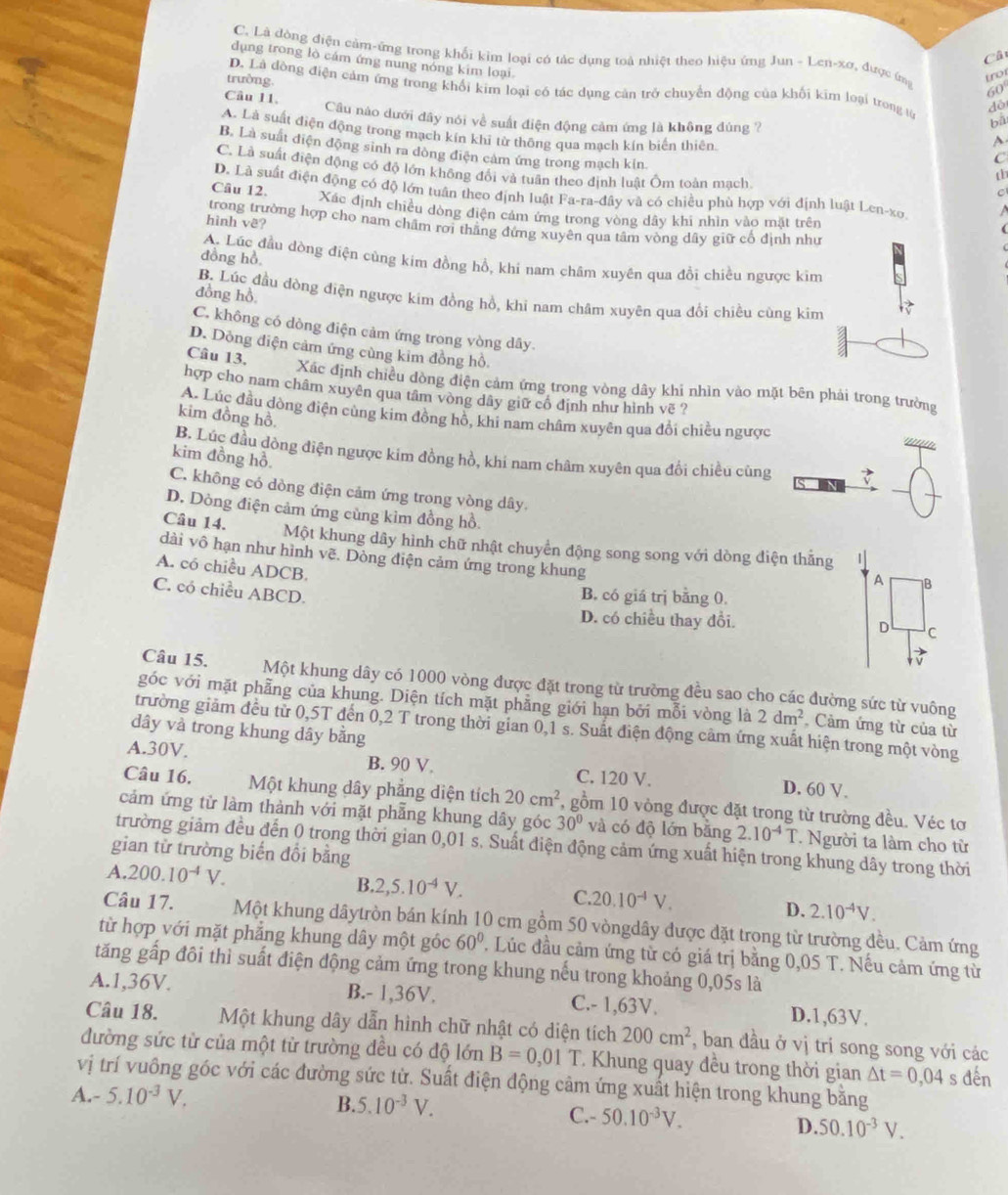 C. Là đòng điện cảm-ứng trong khối kim loại có tác dụng toà nhiệt theo hiệu ứng Jun -L len-xơ, được im trot
Câ
dụng trong lò cám ứng nung nóng kim loại.
60
trường. D. Là đồng điện cảm ứng trong khổi kim loại có tác dụng căn trò chuyển động của khối kim loại trong từ
déi
Câu 11. Câu nào dưới đây nói về suất điện động cảm ứng là không đúng ?
bā
A
A. Là suất điện động trong mạch kín khi từ thông qua mạch kín biển thiên
B. Là suất điện động sinh ra đòng điện cảm ứng trong mạch kin
C
C. Là suất điện động có độ lớn không đổi và tuân theo định luật Ôm toàn mach
D. Là suất điện động có độ lớn tuần theo định luật Fa-ra-đây và có chiều phù hợp với định luật Len-xo. I
C
Câu 12. Xác định chiều dòng điện cảm ứng trong vòng dây khi nhìn vào mặt trên
hình vê?
trong trường hợp cho nam chẩm rợi thẳng đứng xuyên qua tâm vòng dây giữ cổ định như
đồng hồ
A. Lúc đầu dòng điện cùng kim đồng hồ, khi nam châm xuyên qua đổi chiều ngược kim
đồng hồ,
B. Lúc đầu dòng điện ngược kim đồng hồ, khi nam châm xuyên qua đổi chiều cùng kìm
C. không có dòng điện cảm ứng trong vòng dây.
D. Dòng điện cảm ứng cùng kim đồng hồ.
Câu 13.
Xác định chiều đòng điện cảm ứng trong vòng dây khi nhìn vào mặt bên phải trong trường
hợp cho nam châm xuyên qua tâm vòng dây giữ cổ định như hình vẽ ?
A. Lúc đầu dòng điện cùng kim đồng hồ, khi nam châm xuyên qua đổi chiều ngược
kim đồng hồ.
B. Lúc đầu dòng điện ngược kim đồng hồ, khi nam châm xuyên qua đổi chiều cùng
kim đồng hồ.
C. không có dòng điện cảm ứng trong vòng dây.
Câu 14.
D. Dòng điện cảm ứng cùng kìm đồng hồ. |
Một khung dây hình chữ nhật chuyển động song song với dòng điện thắng
dài vô hạn như hình vẽ. Dòng điện cảm ứng trong khung
A. có chiều ADCB.
A B
C. có chiều ABCD.
B. có giá trị bằng 0.
D. có chiều thay đổi. D C
    
Câu 15. Một khung dây có 1000 vòng được đặt trong từ trường đều sao cho các đường sức từ vuông
góc với mặt phẫng của khung. Diện tích mặt phẳng giới hạn bởi mỗi vòng là 2dm^2 Cảm ứng từ của từ
trường giảm đều từ 0,5T đến 0,2 T trong thời gian 0,1 s. Suất điện động cảm ứng xuất hiện trong một vòng
dây và trong khung dây bằng
A.30V. B. 90 V. C. 120 V. D. 60 V.
Câu 16. Một khung dây phẳng diện tích 20cm^2 , gồm 10 vòng được đặt trong từ trường đều. Véc tơ
cảm ứng từ làm thành với mặt phẫng khung dây góc 30° và có độ lớn bằng 2.10^(-4)T. Người ta làm cho từ
trường giảm đều đến 0 trong thời gian 0,01 s. Suất điện động cảm ứng xuất hiện trong khung dây trong thời
gian từ trường biến đổi bằng
A. 200.10^(-4)V. B. 2,5.10^(-4)V. C. 20.10^(-4)V. D. 2.10^(-4)V.
Câu 17. Một khung dâytròn bán kính 10 cm gồm 50 vòngdây được đặt trong từ trường đều. Cảm ứng
từ hợp với mặt phẳng khung dây một góc 60°. Lúc đầu cảm ứng từ có giá trị bằng 0,05 T. Nếu cảm ứng từ
tăng gấp đôi thì suất điện động cảm ứng trong khung nếu trong khoảng 0,05s là
A.1,36V. B.- 1,36V. C.- 1,63V.
D.1,63V.
Câu 18. Một khung dây dẫn hình chữ nhật có diện tích 200cm^2 , ban đầu ở vị trí song song với các
đường sức từ của một từ trường đều có độ lớn B=0,01T * Khung quay đều trong thời gian △ t=0,04 s đến
vị trí vuông góc với các đường sức từ. Suất điện động cảm ứng xuất hiện trong khung bằng
A.- 5.10^(-3)V. B. 5.10^(-3)V.
C.- 50.10^(-3)V. D. 50.10^(-3)V.
