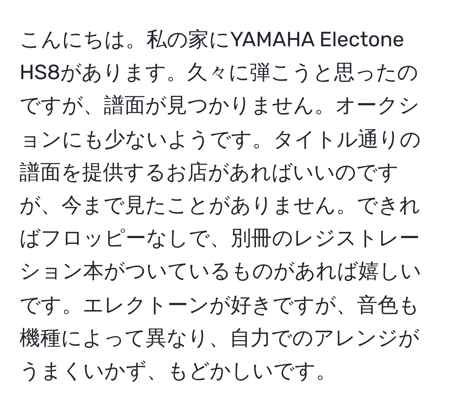 こんにちは。私の家にYAMAHA Electone HS8があります。久々に弾こうと思ったのですが、譜面が見つかりません。オークションにも少ないようです。タイトル通りの譜面を提供するお店があればいいのですが、今まで見たことがありません。できればフロッピーなしで、別冊のレジストレーション本がついているものがあれば嬉しいです。エレクトーンが好きですが、音色も機種によって異なり、自力でのアレンジがうまくいかず、もどかしいです。