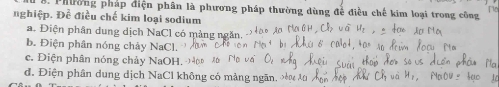 Na
8. Phường pháp điện phân là phương pháp thường dùng đề ở iêu chế kim loại trong công
nghiệp. Để điều chế kim loại sodium
a. Điện phân dung dịch NaCl có màng ngăn.
b. Điện phân nóng chảy NaCl.
c. Điện phân nóng chảy NaOH.
d. Điện phân dung dịch NaCl không có màng ngăn.