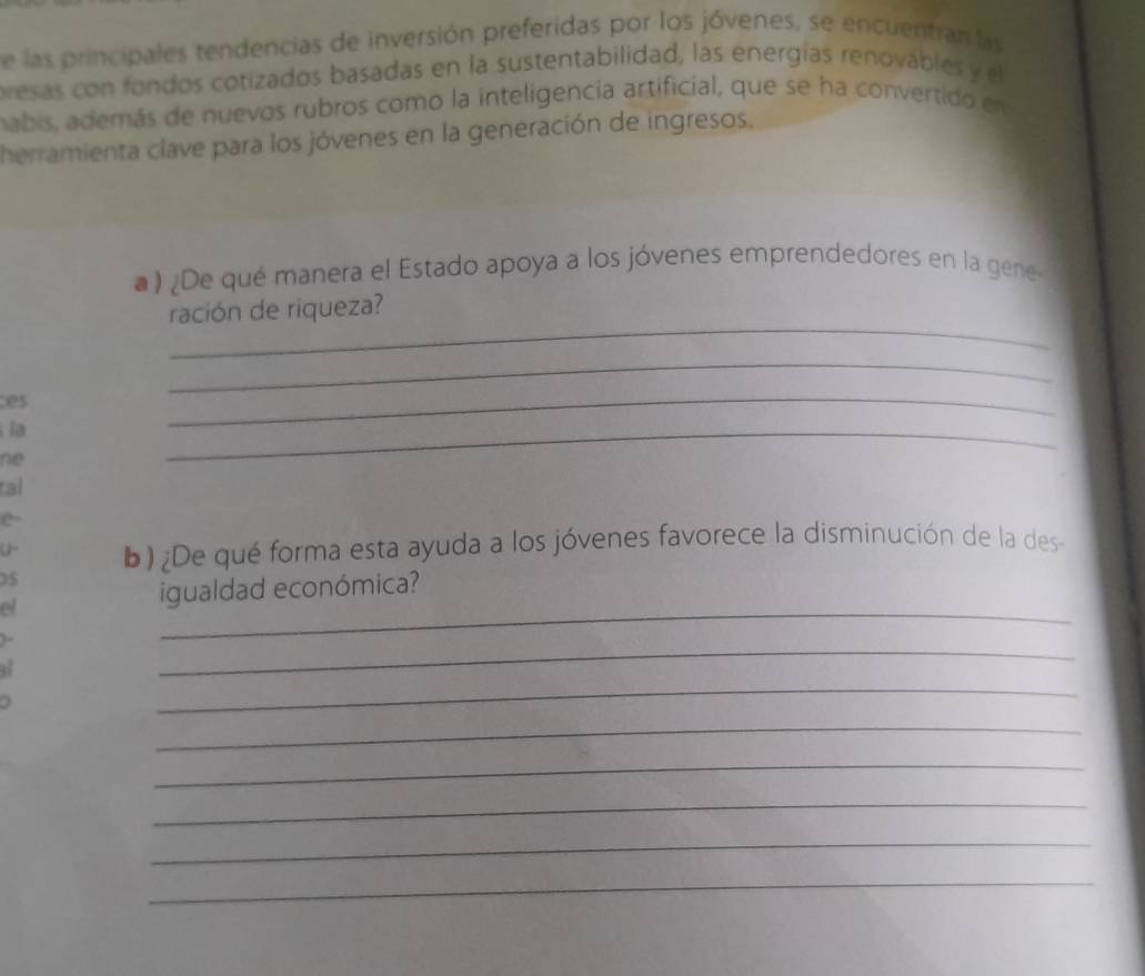 de las principales tendencias de inversión preferidas por los jóvenes, se encuentran las 
presas con fondos cotizados basadas en la sustentabilidad, las energías renovables y el 
nabis, además de nuevos rubros como la inteligencia artificial, que se ha convertido en 
herramienta clave para los jóvenes en la generación de ingresos. 
) ¿De qué manera el Estado apoya a los jóvenes emprendedores en la gene 
_ 
ración de riqueza? 
es 
_ 
la 
_ 
ne 
_ 
tal 
e· 
U- b) ¿De qué forma esta ayuda a los jóvenes favorece la disminución de la des 
) 5
et 
_ 
igualdad económica? 
_ 
_ 
_ 
_ 
_ 
_ 
_