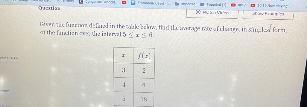 Histón Congolese Genocid.. Emmanuel David - [ Imported Imported (1) mv 7 10:19  Now playing...
Question Watch Video Show Examples
Given the function defined in the table below, find the average rate of change, in simplest form,
of the function over the interval 5≤ x≤ 6.
plete: 40%
from