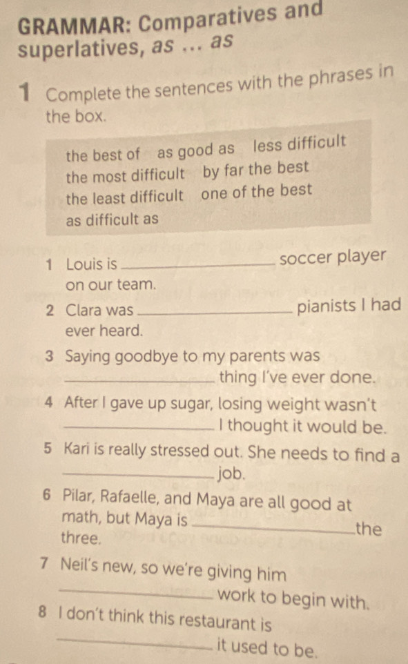 GRAMMAR: Comparatives and 
superlatives, as ... as 
1 Complete the sentences with the phrases in 
the box. 
the best of as good as less difficult 
the most difficult by far the best 
the least difficult one of the best 
as difficult as 
1 Louis is _soccer player 
on our team. 
2 Clara was _pianists I had 
ever heard. 
3 Saying goodbye to my parents was 
_thing I’ve ever done. 
4 After I gave up sugar, losing weight wasn’t 
_I thought it would be. 
5 Kari is really stressed out. She needs to find a 
_job. 
6 Pilar, Rafaelle, and Maya are all good at 
math, but Maya is _the 
three. 
_ 
7 Neil’s new, so we’re giving him 
work to begin with. 
_ 
8 I don't think this restaurant is 
it used to be.