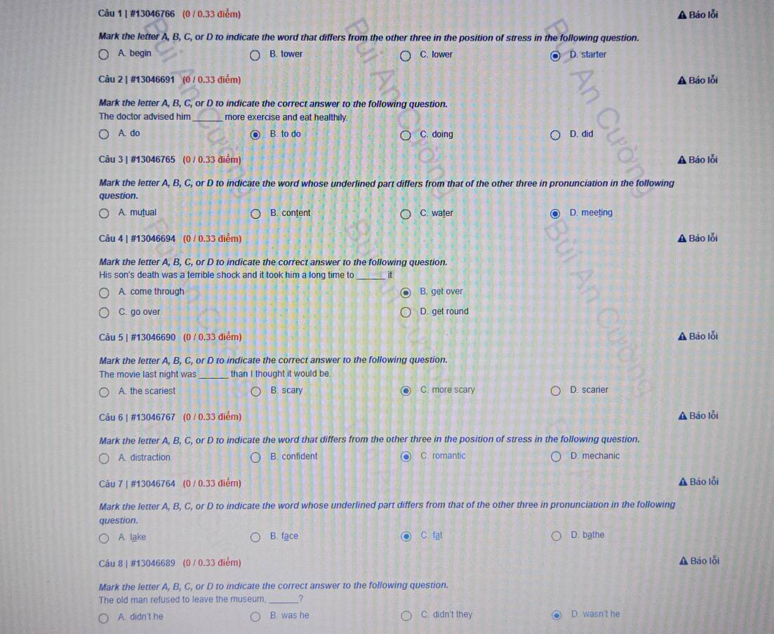 #13046766 (0 / 0.33 điểm) Báo lỗi
Mark the letter A, B, C, or D to indicate the word that differs from the other three in the position of stress in the following question.
A. begin B. tower C. lower D. starter
Câu 2 | #13046691 (0 / 0.33 điểm) A Báo lỗi
Mark the letter A, B, C, or D to indicate the correct answer to the following question.
The doctor advised him _more exercise and eat healthily.
A. do B. to do C. doing D. did
Câu 3 | #13046765 (0 / 0.33 điểm) A Báo lỗi
Mark the letter A, B, C, or D to indicate the word whose underlined part differs from that of the other three in pronunciation in the following
question.
A. mutual B. content C. water . D. meeting
Câu 4 | #13046694 (0 / 0.33 điểm) A Báo lỗi
Mark the letter A, B, C, or D to indicate the correct answer to the following question.
His son's death was a terrible shock and it took him a long time to _it.
A. come through B. get over
C. go over D. get round
Câu 5 | #13046690 (0 / 0.33 điểm) A Báo lỗi
Mark the letter A, B, C, or D to indicate the correct answer to the following question.
The movie last night was_ than I thought it would be.
A. the scariest B. scary C. more scary D. scarier
Câu 6 | #13046767 (0 / 0.33 điểm) A Báo lỗi
Mark the letter A, B, C, or D to indicate the word that differs from the other three in the position of stress in the following question.
A distraction B. confident C. romantic D. mechanic
Câu 7 | #13046764 (0 / 0.33 điểm) A Báo lỗi
Mark the letter A, B, C, or D to indicate the word whose underlined part differs from that of the other three in pronunciation in the following
question.
A lake B. face C. fat D. bathe
Câu 8 | #13046689 (0 / 0.33 điểm)
A Báo lỗi
Mark the letter A, B, C, or D to indicate the correct answer to the following question.
The old man refused to leave the museum, _?
A. didn't he B. was he C. didn't they D. wasn't he