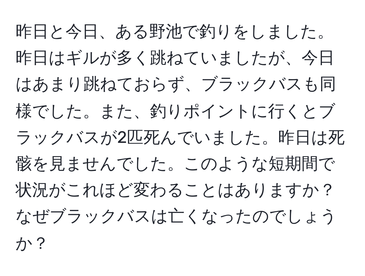 昨日と今日、ある野池で釣りをしました。昨日はギルが多く跳ねていましたが、今日はあまり跳ねておらず、ブラックバスも同様でした。また、釣りポイントに行くとブラックバスが2匹死んでいました。昨日は死骸を見ませんでした。このような短期間で状況がこれほど変わることはありますか？なぜブラックバスは亡くなったのでしょうか？