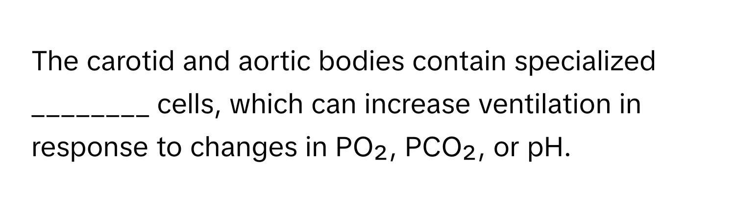 The carotid and aortic bodies contain specialized ________ cells, which can increase ventilation in response to changes in PO₂, PCO₂, or pH.