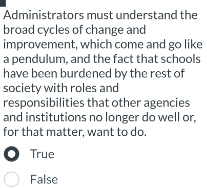 Administrators must understand the
broad cycles of change and
improvement, which come and go like
a pendulum, and the fact that schools
have been burdened by the rest of
society with roles and
responsibilities that other agencies
and institutions no longer do well or,
for that matter, want to do.
True
False