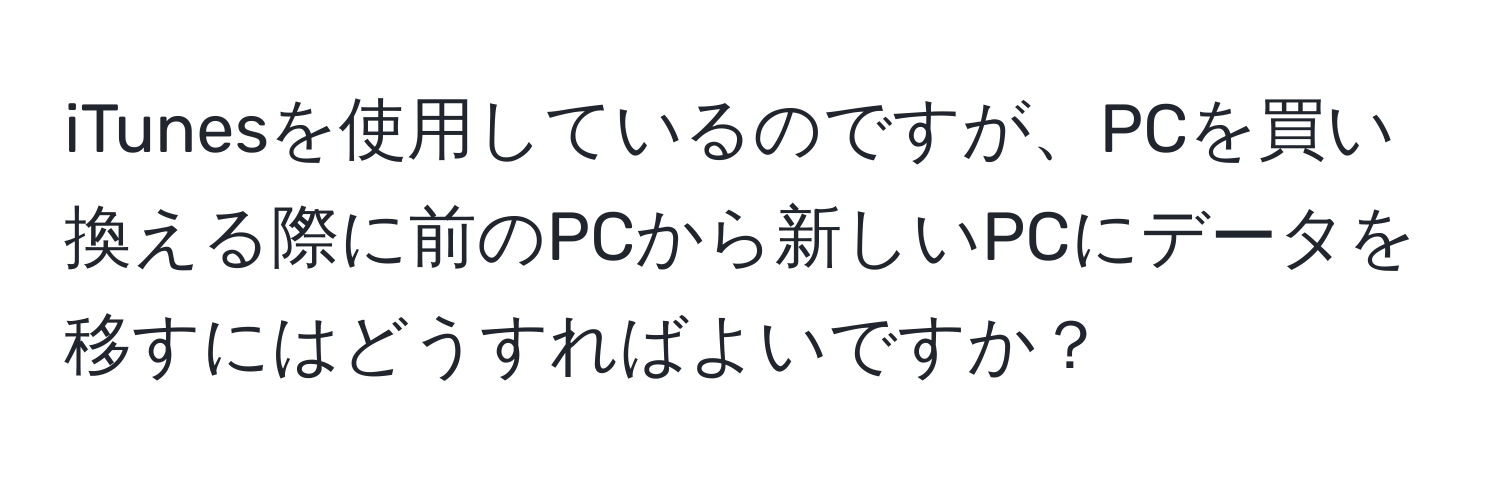 iTunesを使用しているのですが、PCを買い換える際に前のPCから新しいPCにデータを移すにはどうすればよいですか？