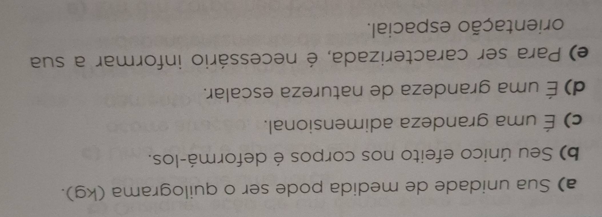 a) Sua unidade de medida pode ser o quilograma (kg).
b) Seu único efeito nos corpos é deformá-los.
c) É uma grandeza adimensional.
d) É uma grandeza de natureza escalar.
e) Para ser caracterizada, é necessário informar a sua
orientação espacial.