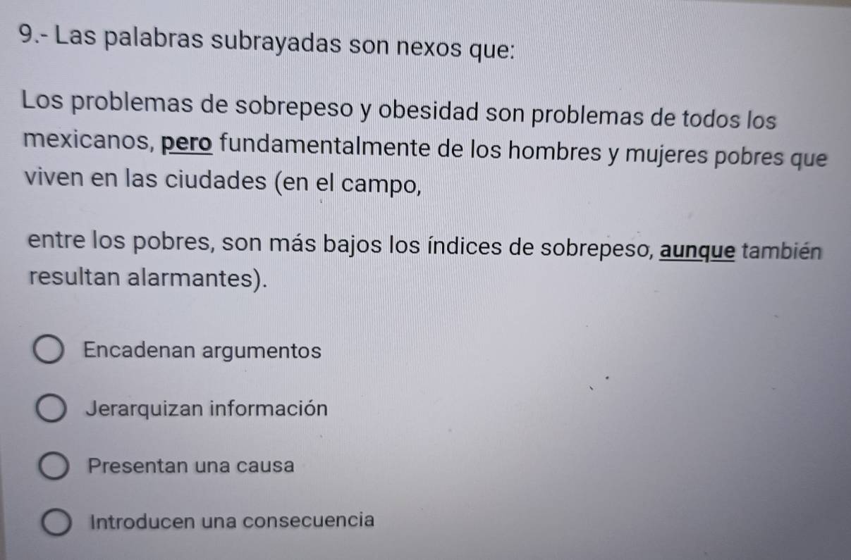 9.- Las palabras subrayadas son nexos que:
Los problemas de sobrepeso y obesidad son problemas de todos los
mexicanos, pero fundamentalmente de los hombres y mujeres pobres que
viven en las ciudades (en el campo,
entre los pobres, son más bajos los índices de sobrepeso, aunque también
resultan alarmantes).
Encadenan argumentos
Jerarquizan información
Presentan una causa
Introducen una consecuencia