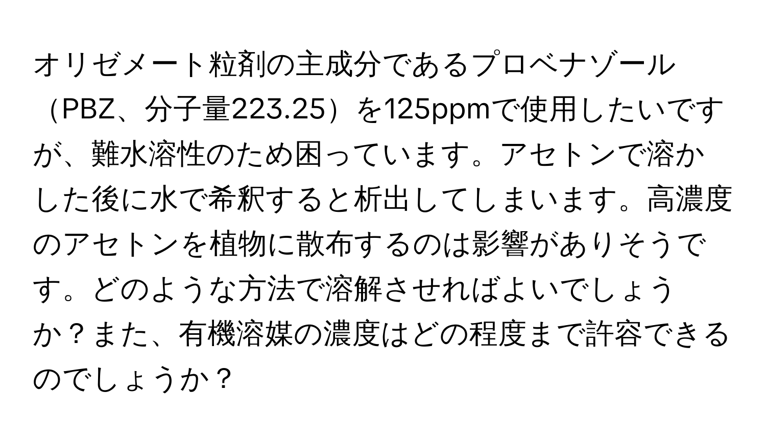 オリゼメート粒剤の主成分であるプロベナゾールPBZ、分子量223.25を125ppmで使用したいですが、難水溶性のため困っています。アセトンで溶かした後に水で希釈すると析出してしまいます。高濃度のアセトンを植物に散布するのは影響がありそうです。どのような方法で溶解させればよいでしょうか？また、有機溶媒の濃度はどの程度まで許容できるのでしょうか？