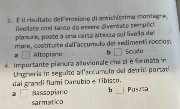 È il risultato dell’erosione di antichissime montagne,
livellate così tanto da essere diventate semplici
pianure, poste a una certa altezza sul livello del
mare, costituite dall’accumulo dei sedimenti rocciosi.
a | Altopiano
b □ Scudo
4. Importante pianura alluvionale che si è formata in
Ungheria in seguito all’accumulo dei detriti portati
dai grandi fiumi Danubio e Tibisco.
a □ Bassopiano
b □ Puszta
sarmatico