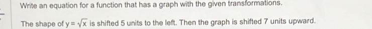Write an equation for a function that has a graph with the given transformations. 
The shape of y=sqrt(x) is shifted 5 units to the left. Then the graph is shifted 7 units upward.