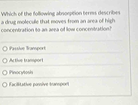 Which of the following absorption terms describes
a drug molecule that moves from an area of high
concentration to an area of low concentration?
Passive Transport
Active transport
Pinocytosis
Facilitative passive transport