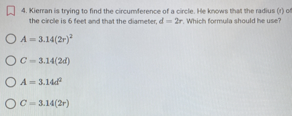 Kierran is trying to find the circumference of a circle. He knows that the radius (r) of
the circle is 6 feet and that the diameter, d=2r. Which formula should he use?
A=3.14(2r)^2
C=3.14(2d)
A=3.14d^2
C=3.14(2r)