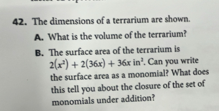 The dimensions of a terrarium are shown. 
A. What is the volume of the terrarium? 
B. The surface area of the terrarium is
2(x^2)+2(36x)+36xin^2. Can you write 
the surface area as a monomial? What does 
this tell you about the closure of the set of 
monomials under addition?