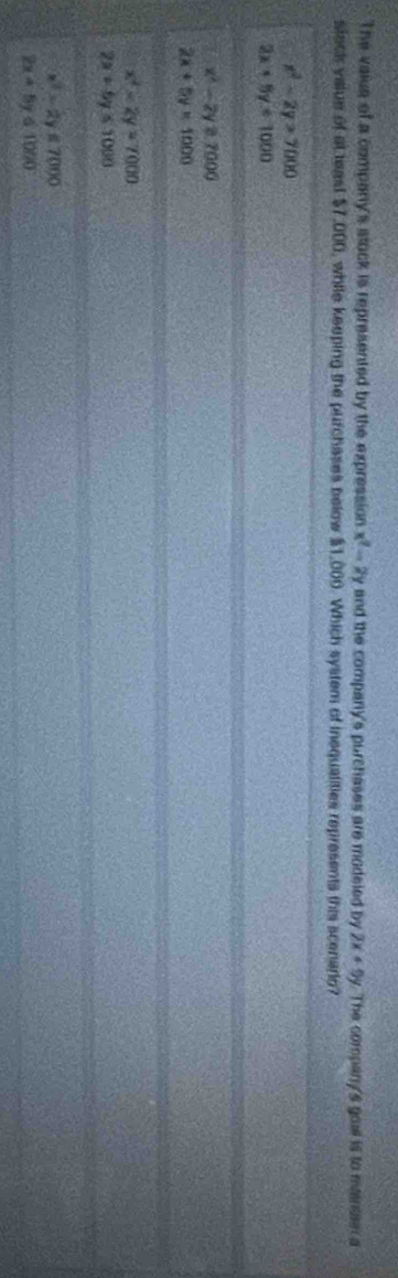 The vaius of a company's stock is represented by the expression x^2-2y and the company's purchases are modeled by 2x+9y The company's goal is to maintan a
sleck value of at teast $7,000, while keeping the purchases below $1,000. Which system of inequalities represents this scenario?
x^2-2y>7000
2x+5y+1000
x^2-2y=7000
2x+5y=1000
x^2-2y=7000
2x+6y≤ 1000
x^2-2y≤ 7000
2x+5y≤ 1050