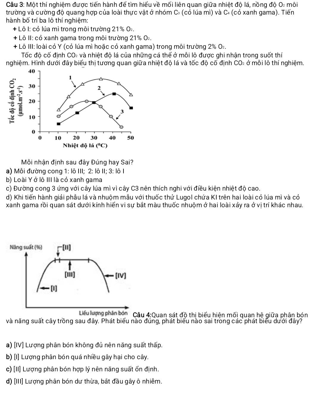 Một thí nghiệm được tiến hành để tìm hiểu về mối liên quan giữa nhiệt độ lá, nồng độ O_2 môi
trường và cường độ quang hợp của loài thực vật ở nhóm C₃ (cỏ lúa mì) và C₄ (cỏ xanh gama). Tiến
hành bố trí ba lô thí nghiệm:
+ Lô I: cỏ lúa mì trong môi trường 21% O₂.
+ Lô II: cỏ xanh gama trong môi trường 21% O₂.
+ Lô III: loài có Y (cỏ lúa mì hoặc có xanh gama) trong môi trường 2% Ο₂.
Tốc độ cố định CO_2 và nhiệt độ lá của những cá thể ở mỗi lô được ghi nhận trong suốt thí
nghiệm. Hình dưới đây biểu thị tương quan giữa nhiệt độ lá và tốc độ cố định CO₂ ở mỗi lô thí nghiệm.
40
1
: 30
2
20
3
10
a
0
0 10 20 30 40 50
Nhiệt độ lá (^circ C)
Mỗi nhận định sau đây Đúng hay Sai?
a) Mỗi đường cong 1:1611 I; 2:1hat 0 3:101
b) Loài Y ở lô III là cỏ xanh gama
c) Đường cong 3 ứng với cây lúa mì vì cây C3 nên thích nghi với điều kiện nhiệt độ cao.
d) Khi tiến hành giải phẫu lá và nhuộm mẫu với thuốc thứ Lugol chứa KI trên hai loài cỏ lúa mì và cỏ
xanh gama rồi quan sát dưới kính hiển vi sự bắt màu thuốc nhuộm ở hai loài xảy ra ở vị trí khác nhau.
Quan sát độ thị biểu hiện mối quan hệ giữa phân bón
và năng suất cây trồng sau đây. Phát biểu nào đúng, phát biểu nào sai trong các phát biểu dưới đây?
a) [IV] Lượng phân bón không đủ nên năng suất thấp.
b) [I] Lượng phân bón quá nhiều gây hại cho cây.
c) [II] Lượng phân bón hợp lý nên năng suất ổn định.
d) [III] Lượng phân bón dư thừa, bắt đầu gây ô nhiễm.
