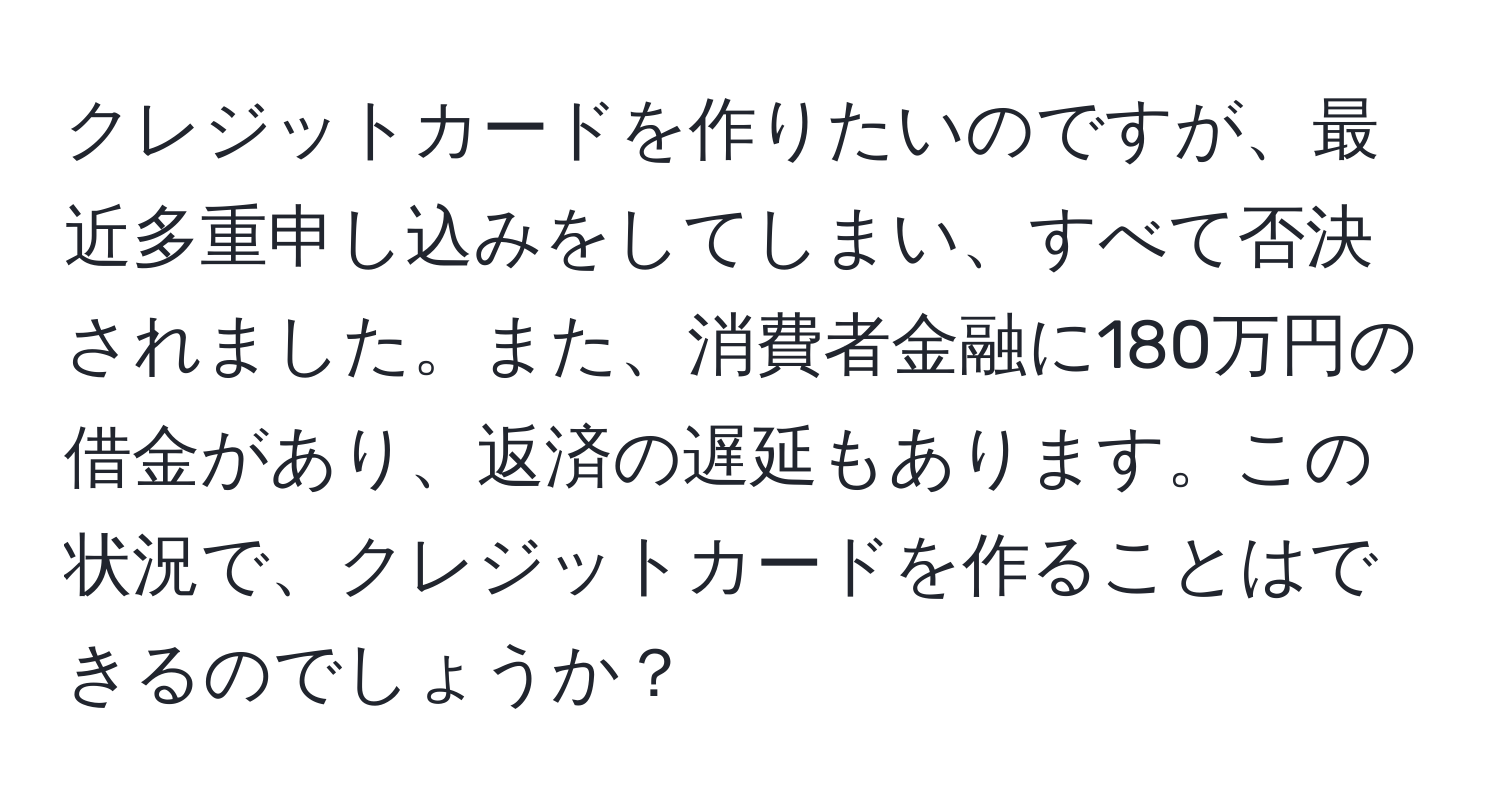 クレジットカードを作りたいのですが、最近多重申し込みをしてしまい、すべて否決されました。また、消費者金融に180万円の借金があり、返済の遅延もあります。この状況で、クレジットカードを作ることはできるのでしょうか？