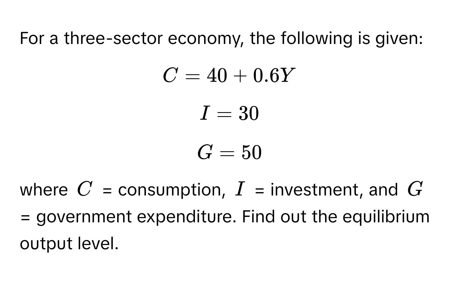 For a three-sector economy, the following is given: 
$C = 40 + 0.6Y$
$I = 30$
$G = 50$
where $C$ = consumption, $I$ = investment, and $G$ = government expenditure. Find out the equilibrium output level.