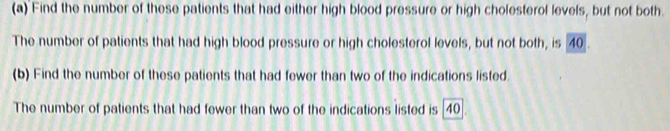 Find the number of these patients that had either high blood pressure or high cholesterol levels, but not both. 
The number of patients that had high blood pressure or high cholesterol levels, but not both, is 40. 
(b) Find the number of these patients that had fewer than two of the indications listed. 
The number of patients that had fewer than two of the indications listed is 40.