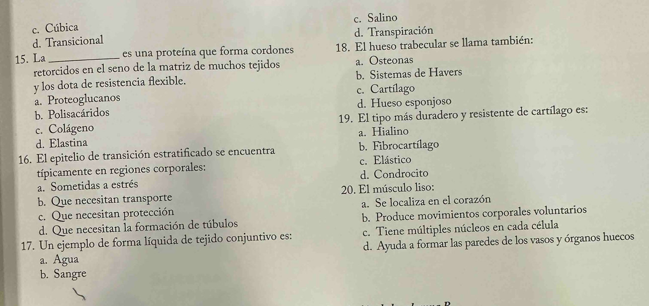 c. Cúbica c. Salino
d. Transicional d. Transpiración
15. La _es una proteína que forma cordones 18. El hueso trabecular se llama también:
retorcidos en el seno de la matriz de muchos tejidos a. Osteonas
y los dota de resistencia flexible. b. Sistemas de Havers
c. Cartílago
a. Proteoglucanos
b. Polisacáridos d. Hueso esponjoso
c. Colágeno 19. El tipo más duradero y resistente de cartílago es:
a. Hialino
d. Elastina
16. El epitelio de transición estratificado se encuentra b. Fibrocartílago
típicamente en regiones corporales: c. Elástico
a. Sometidas a estrés d. Condrocito
b. Que necesitan transporte 20. El músculo liso:
c. Que necesitan protección a. Se localiza en el corazón
d. Que necesitan la formación de túbulos b. Produce movimientos corporales voluntarios
17. Un ejemplo de forma líquida de tejido conjuntivo es: c. Tiene múltiples núcleos en cada célula
d. Ayuda a formar las paredes de los vasos y órganos huecos
a. Agua
b. Sangre